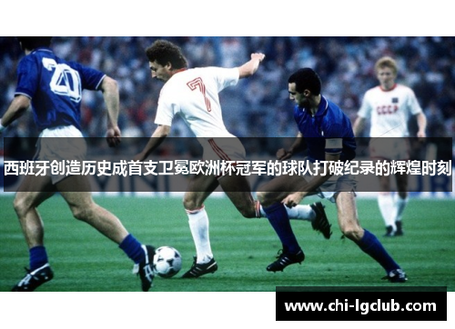 西班牙创造历史成首支卫冕欧洲杯冠军的球队打破纪录的辉煌时刻