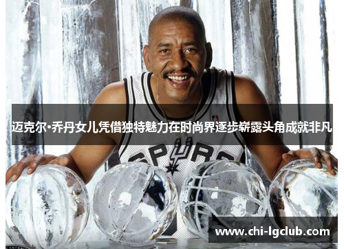 迈克尔·乔丹女儿凭借独特魅力在时尚界逐步崭露头角成就非凡 迈克尔·乔丹女儿凭借独特魅力在时尚界逐步崭露头角成就非凡