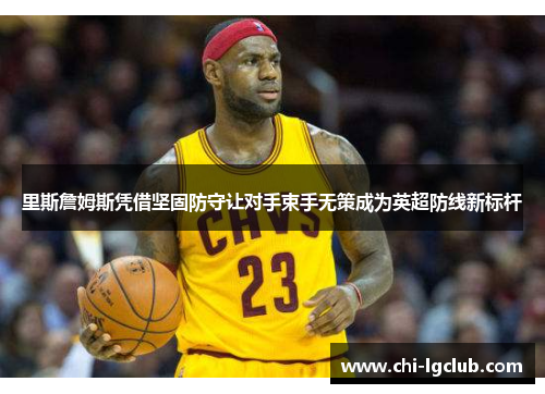 里斯詹姆斯凭借坚固防守让对手束手无策成为英超防线新标杆 里斯詹姆斯凭借坚固防守让对手束手无策成为英超防线新标杆