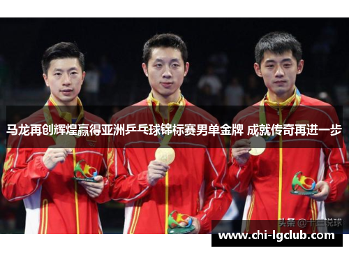 马龙再创辉煌赢得亚洲乒乓球锦标赛男单金牌 成就传奇再进一步